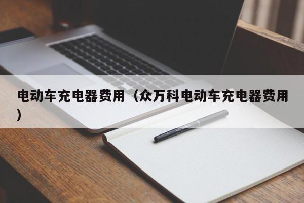 电动车充电器费用（众万科电动车充电器费用）