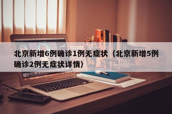 北京新增6例确诊1例无症状（北京新增5例确诊2例无症状详情）