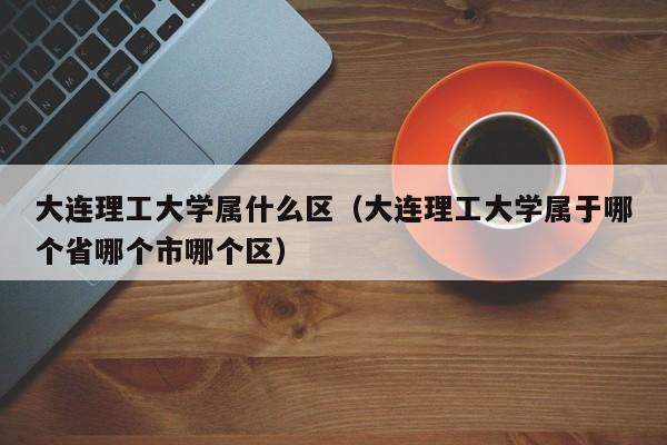大连理工大学属什么区（大连理工大学属于哪个省哪个市哪个区）