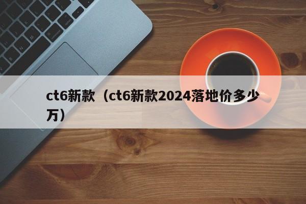 ct6新款（ct6新款2024落地价多少万）