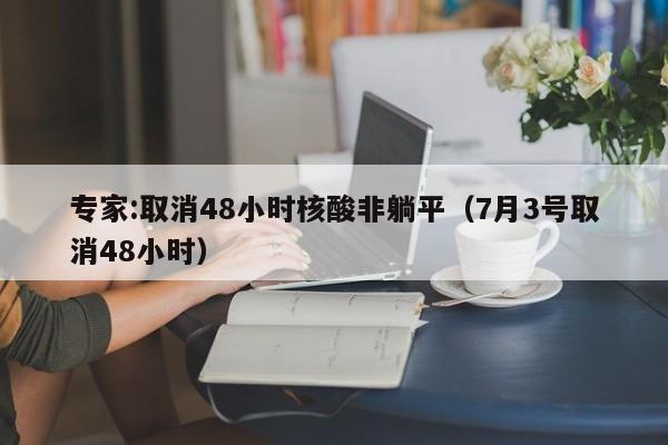 专家:取消48小时核酸非躺平（7月3号取消48小时）
