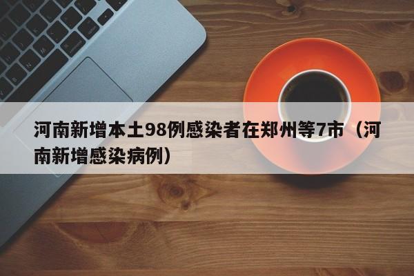 河南新增本土98例感染者在郑州等7市（河南新增感染病例）