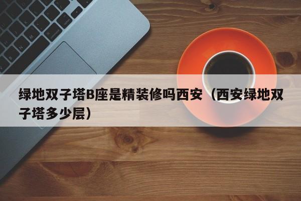 绿地双子塔B座是精装修吗西安（西安绿地双子塔多少层）