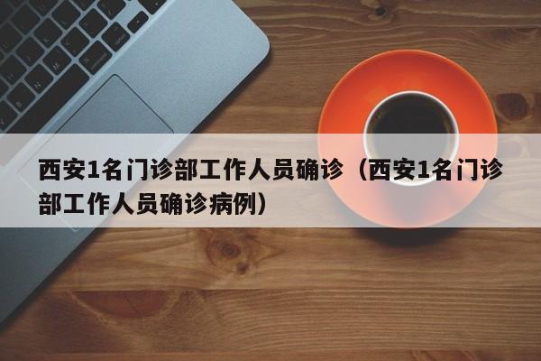 西安1名门诊部工作人员确诊（西安1名门诊部工作人员确诊病例）