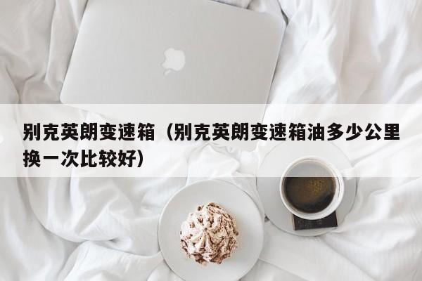 别克英朗变速箱（别克英朗变速箱油多少公里换一次比较好）