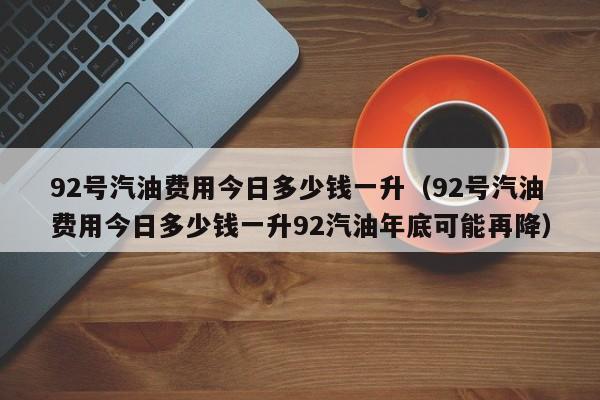 92号汽油费用今日多少钱一升（92号汽油费用今日多少钱一升92汽油年底可能再降）