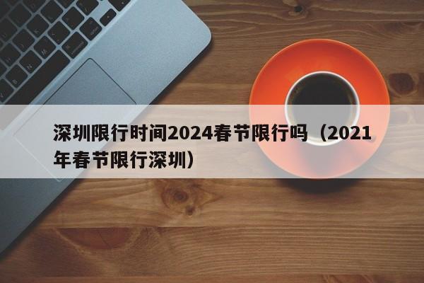 深圳限行时间2024春节限行吗（2021年春节限行深圳）