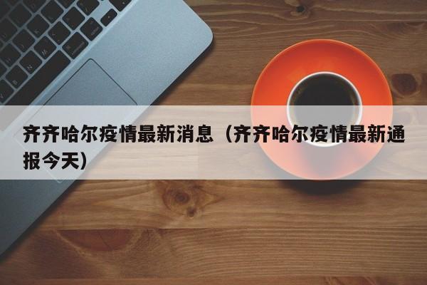 齐齐哈尔疫情最新消息（齐齐哈尔疫情最新通报今天）