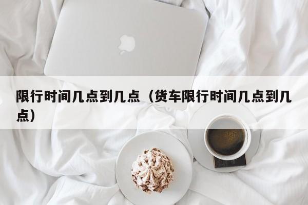 限行时间几点到几点（货车限行时间几点到几点）