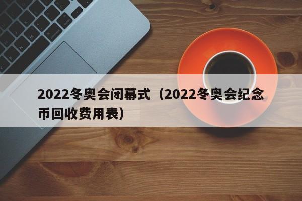 2022冬奥会闭幕式（2022冬奥会纪念币回收费用表）
