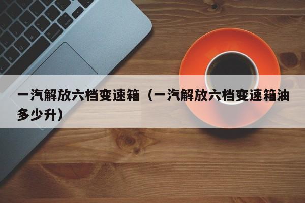 一汽解放六档变速箱（一汽解放六档变速箱油多少升）