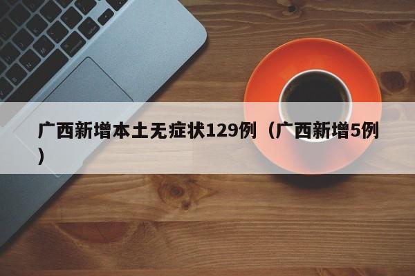 广西新增本土无症状129例（广西新增5例）