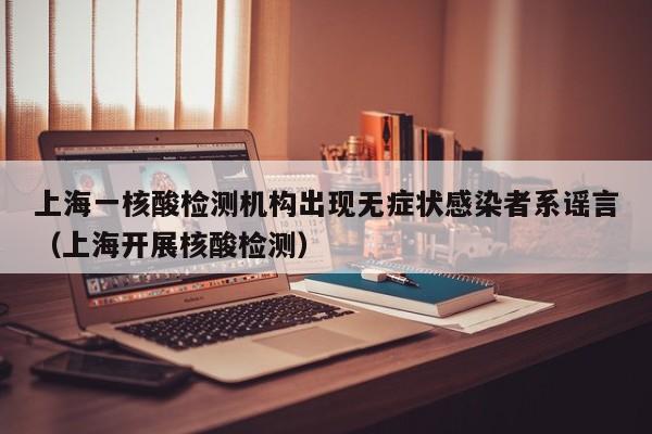 上海一核酸检测机构出现无症状感染者系谣言（上海开展核酸检测）