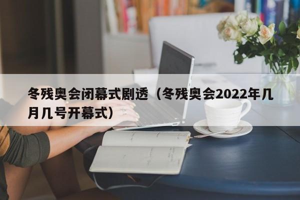 冬残奥会闭幕式剧透（冬残奥会2022年几月几号开幕式）