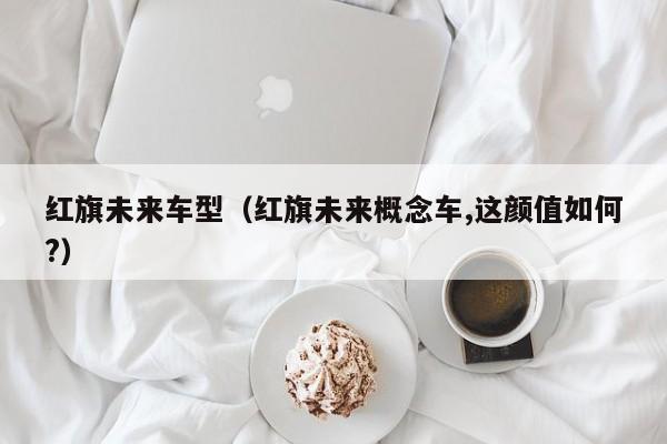 红旗未来车型（红旗未来概念车,这颜值如何?）