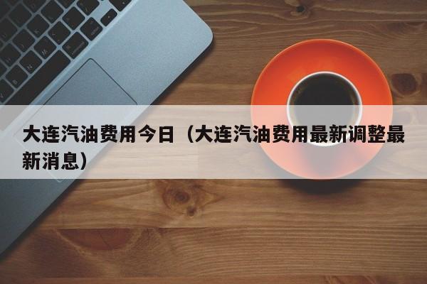 大连汽油费用今日（大连汽油费用最新调整最新消息）