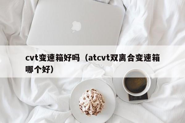 cvt变速箱好吗（atcvt双离合变速箱哪个好）