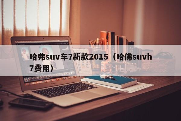 哈弗suv车7新款2015（哈佛suvh7费用）
