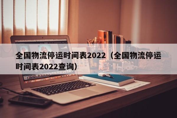 全国物流停运时间表2022（全国物流停运时间表2022查询）