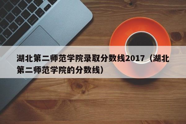 湖北第二师范学院录取分数线2017（湖北第二师范学院的分数线）