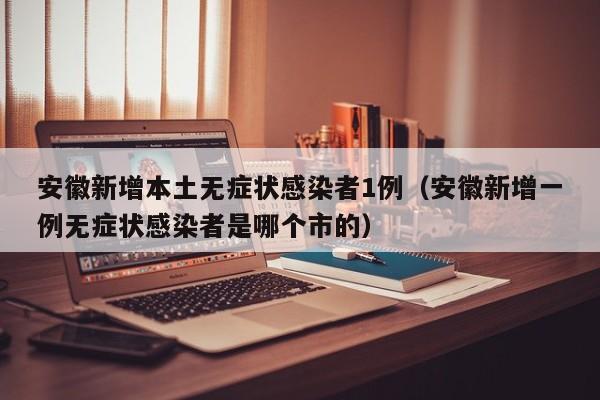 安徽新增本土无症状感染者1例（安徽新增一例无症状感染者是哪个市的）