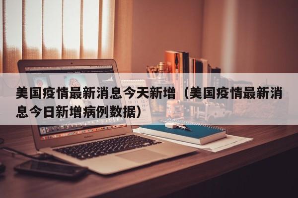 美国疫情最新消息今天新增（美国疫情最新消息今日新增病例数据）