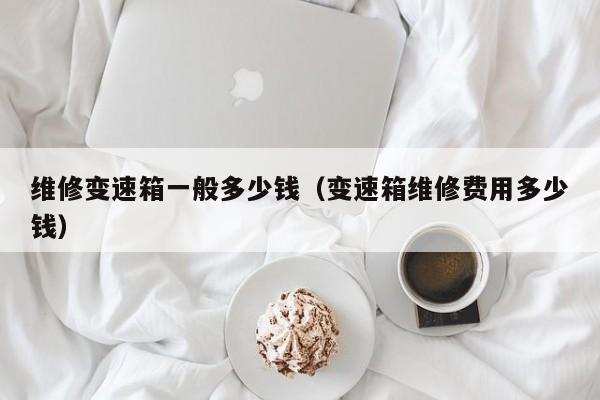 维修变速箱一般多少钱（变速箱维修费用多少钱）