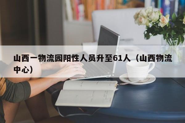 山西一物流园阳性人员升至61人（山西物流中心）