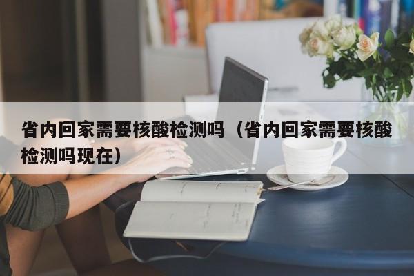 省内回家需要核酸检测吗（省内回家需要核酸检测吗现在）