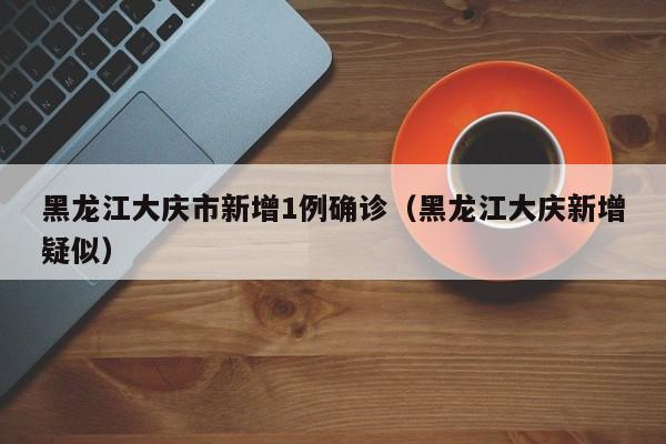 黑龙江大庆市新增1例确诊（黑龙江大庆新增疑似）