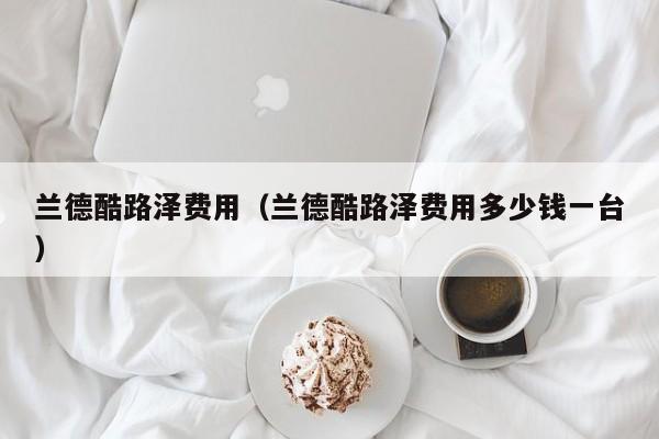 兰德酷路泽费用（兰德酷路泽费用多少钱一台）