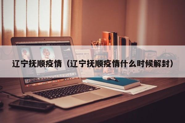 辽宁抚顺疫情（辽宁抚顺疫情什么时候解封）