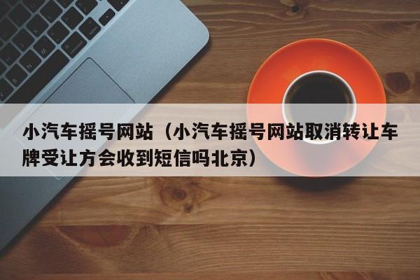小汽车摇号网站（小汽车摇号网站取消转让车牌受让方会收到短信吗北京）