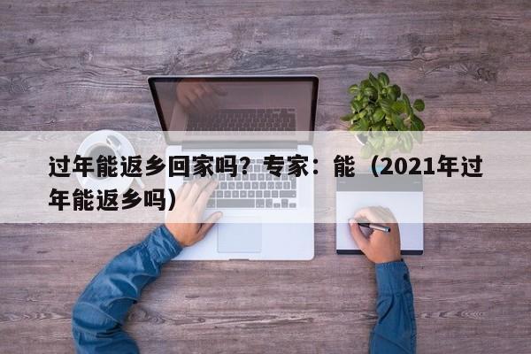 过年能返乡回家吗？专家：能（2021年过年能返乡吗）