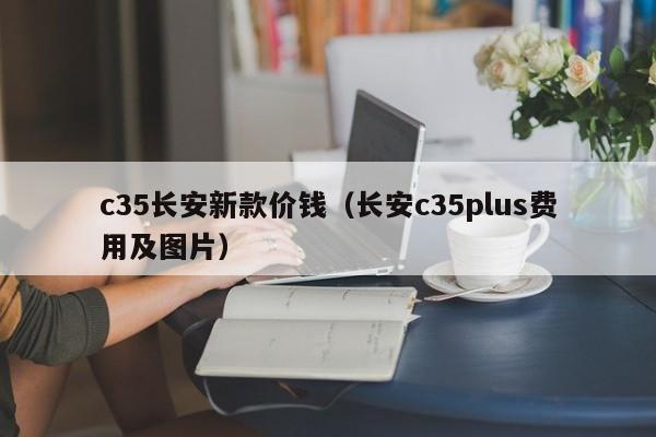 c35长安新款价钱（长安c35plus费用及图片）