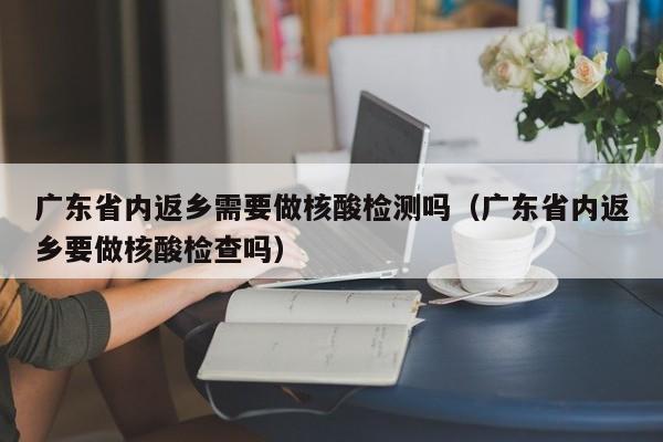 广东省内返乡需要做核酸检测吗（广东省内返乡要做核酸检查吗）