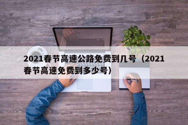2021春节高速公路免费到几号（2021春节高速免费到多少号）