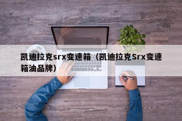 凯迪拉克srx变速箱（凯迪拉克Srx变速箱油品牌）