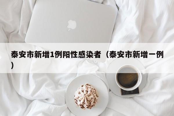 泰安市新增1例阳性感染者（泰安市新增一例）