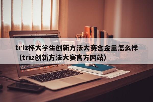 triz杯大学生创新方法大赛含金量怎么样（triz创新方法大赛官方网站）