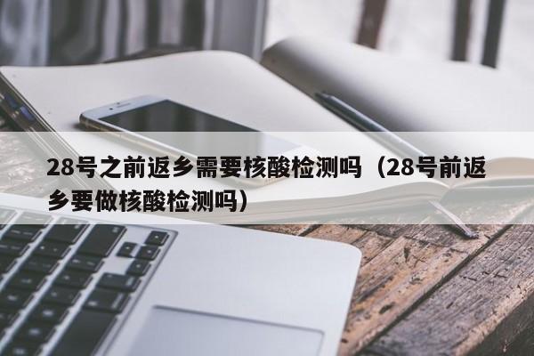 28号之前返乡需要核酸检测吗（28号前返乡要做核酸检测吗）