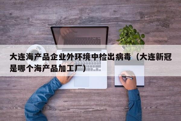 大连海产品企业外环境中检出病毒（大连新冠是哪个海产品加工厂）