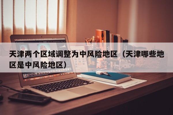 天津两个区域调整为中风险地区（天津哪些地区是中风险地区）