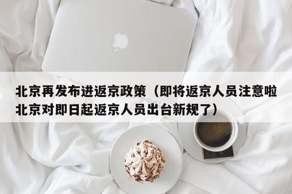 北京再发布进返京政策（即将返京人员注意啦北京对即日起返京人员出台新规了）