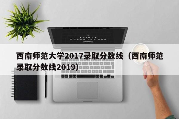 西南师范大学2017录取分数线（西南师范录取分数线2019）