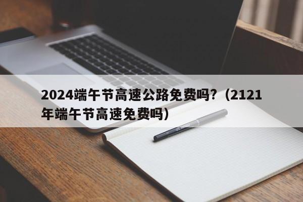 2024端午节高速公路免费吗?（2121年端午节高速免费吗）