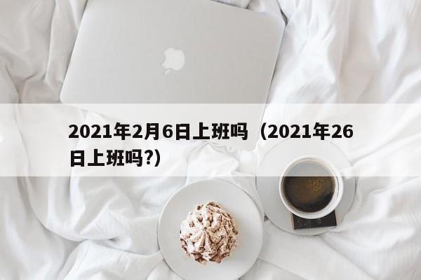 2021年2月6日上班吗（2021年26日上班吗?）