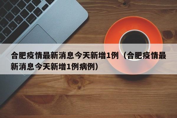 合肥疫情最新消息今天新增1例（合肥疫情最新消息今天新增1例病例）