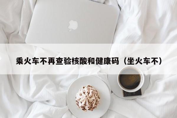 乘火车不再查验核酸和健康码（坐火车不）